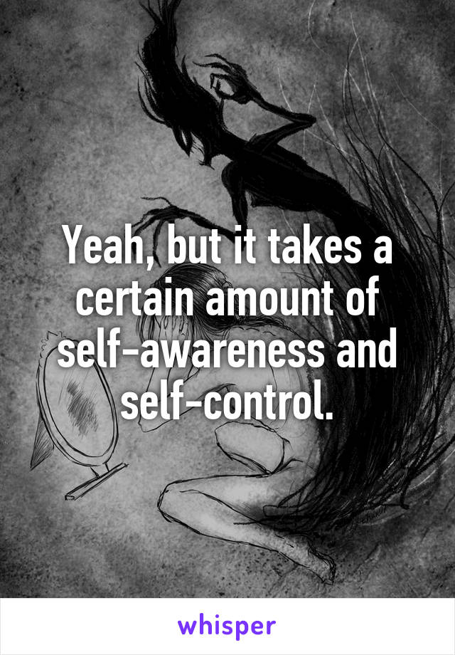 Yeah, but it takes a certain amount of self-awareness and self-control.