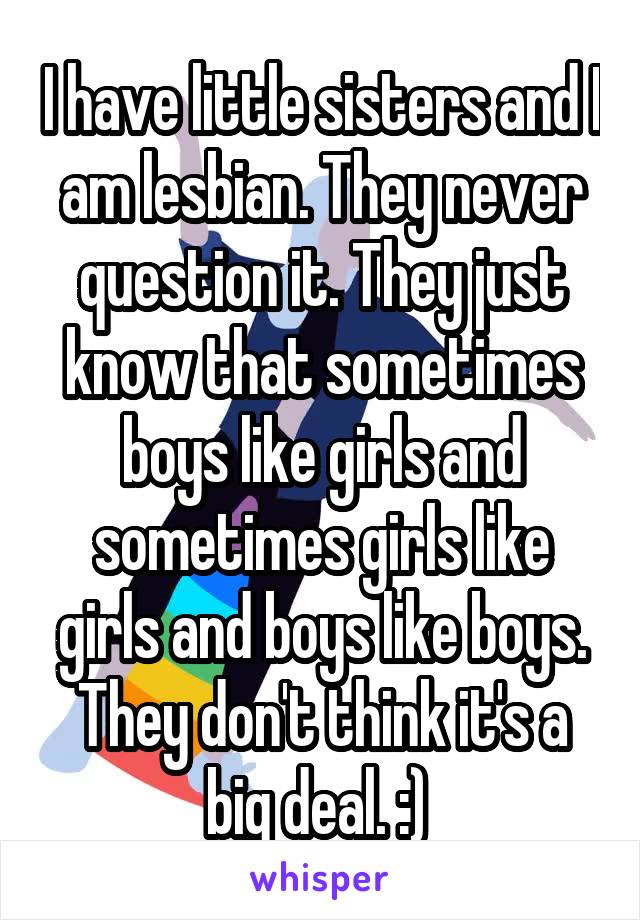 I have little sisters and I am lesbian. They never question it. They just know that sometimes boys like girls and sometimes girls like girls and boys like boys. They don't think it's a big deal. :) 