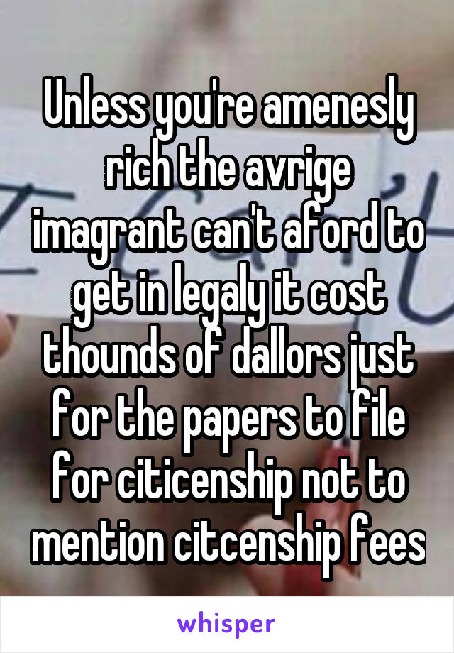 Unless you're amenesly rich the avrige imagrant can't aford to get in legaly it cost thounds of dallors just for the papers to file for citicenship not to mention citcenship fees