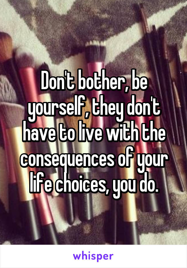 Don't bother, be yourself, they don't have to live with the consequences of your life choices, you do.