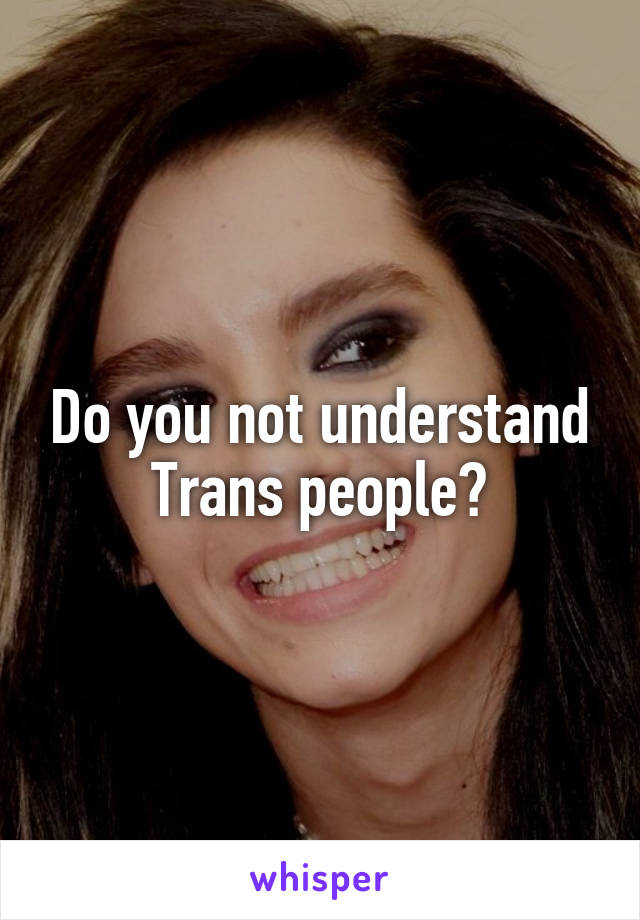 Do you not understand Trans people?