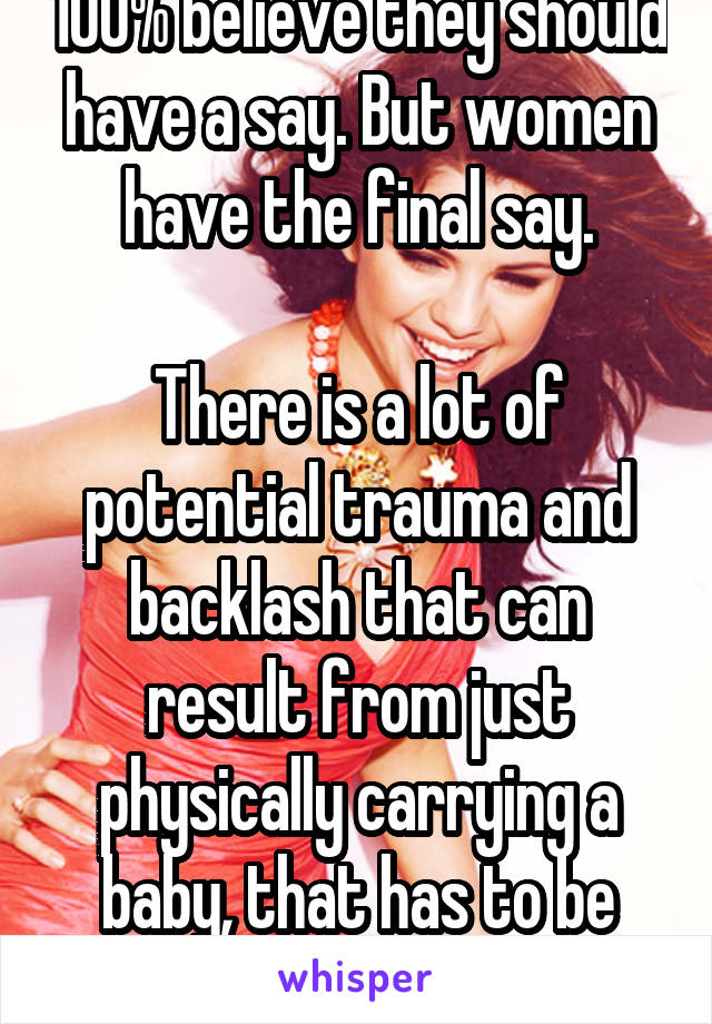 100% believe they should have a say. But women have the final say.

There is a lot of potential trauma and backlash that can result from just physically carrying a baby, that has to be thought of