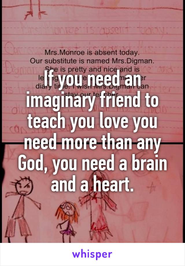 If you need an imaginary friend to teach you love you need more than any God, you need a brain and a heart.