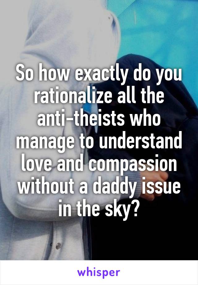 So how exactly do you rationalize all the anti-theists who manage to understand love and compassion without a daddy issue in the sky?