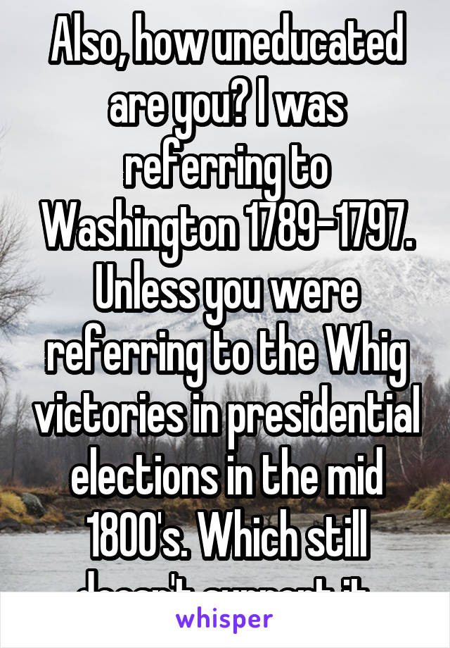 Also, how uneducated are you? I was referring to Washington 1789-1797. Unless you were referring to the Whig victories in presidential elections in the mid 1800's. Which still doesn't support it.