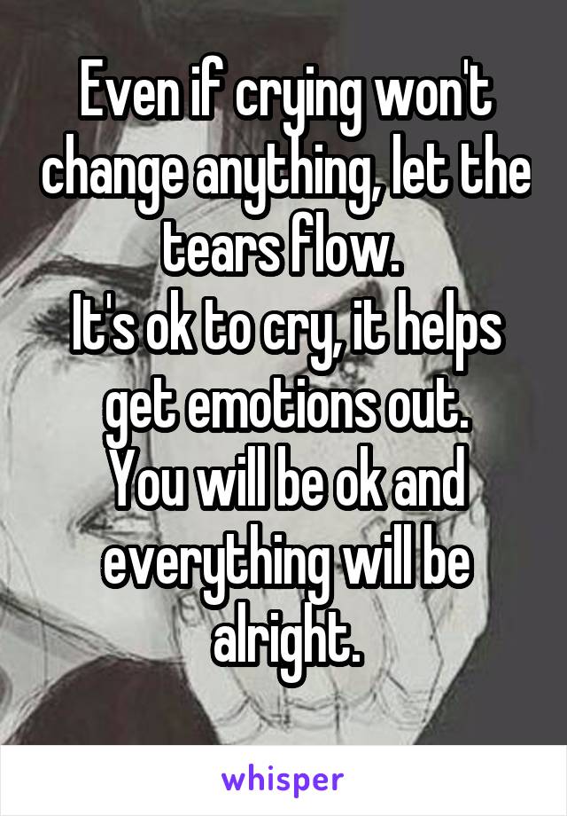 Even if crying won't change anything, let the tears flow. 
It's ok to cry, it helps get emotions out.
You will be ok and everything will be alright.
