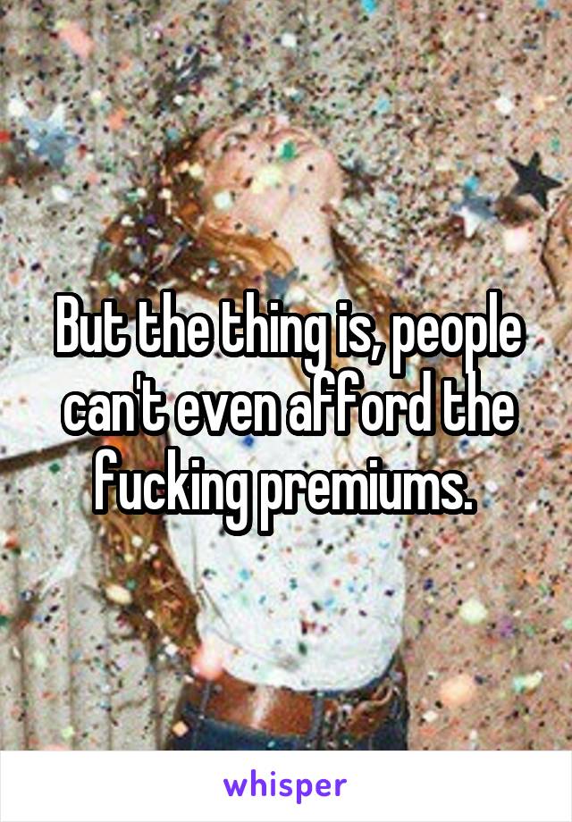 But the thing is, people can't even afford the fucking premiums. 