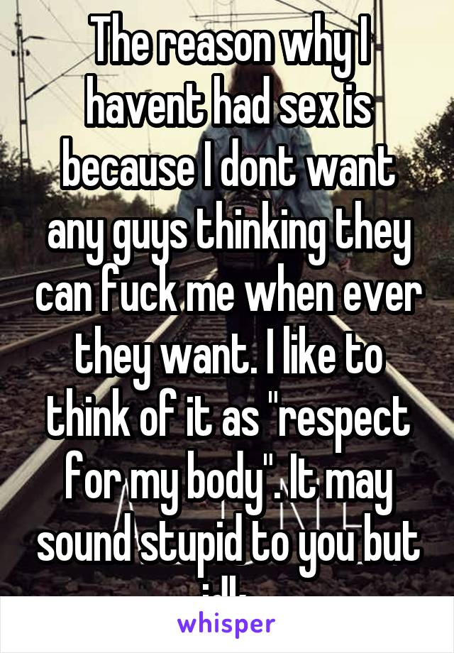 The reason why I havent had sex is because I dont want any guys thinking they can fuck me when ever they want. I like to think of it as "respect for my body". It may sound stupid to you but idk.