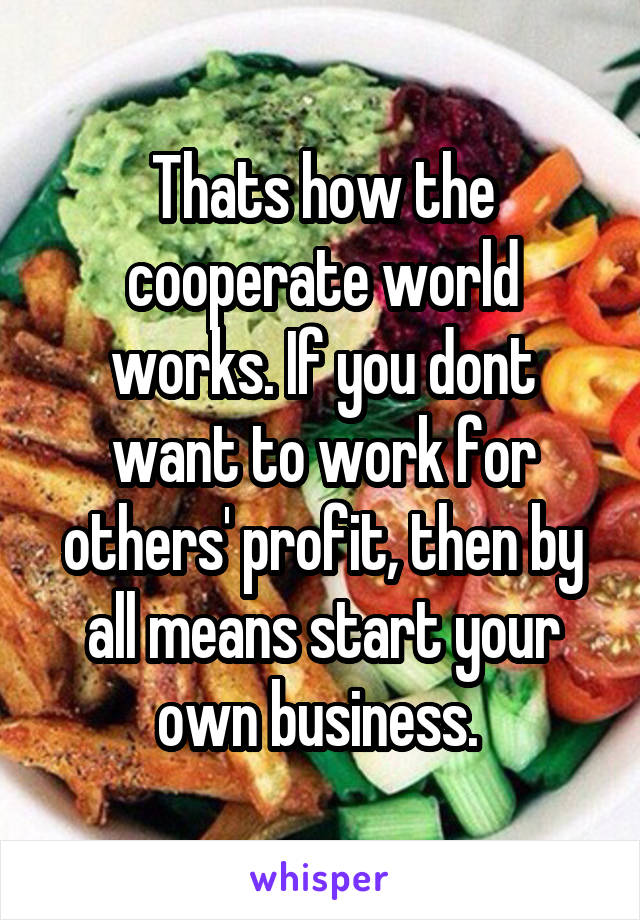 Thats how the cooperate world works. If you dont want to work for others' profit, then by all means start your own business. 