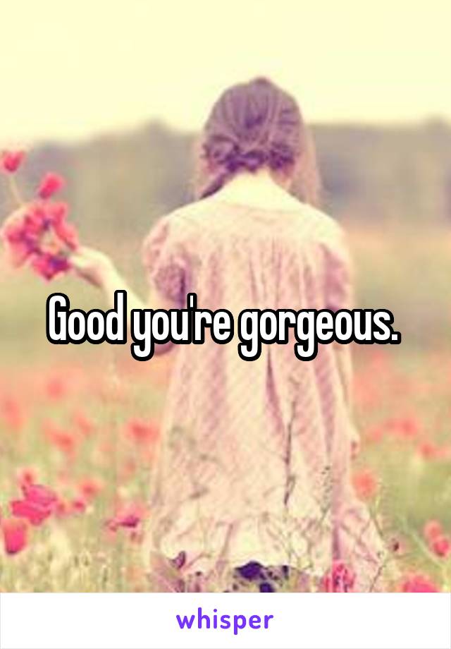 Good you're gorgeous. 