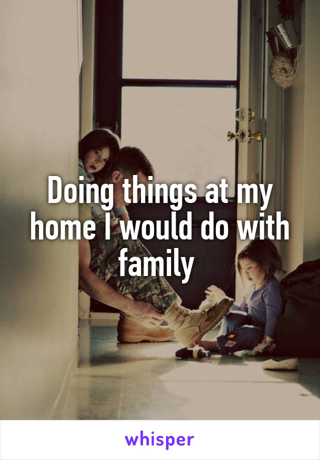 Doing things at my home I would do with family 