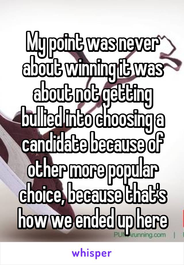 My point was never about winning it was about not getting bullied into choosing a candidate because of other more popular choice, because that's how we ended up here