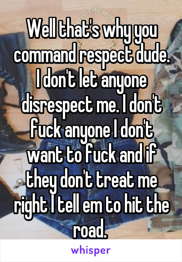 Well that's why you command respect dude. I don't let anyone disrespect me. I don't fuck anyone I don't want to fuck and if they don't treat me right I tell em to hit the road. 