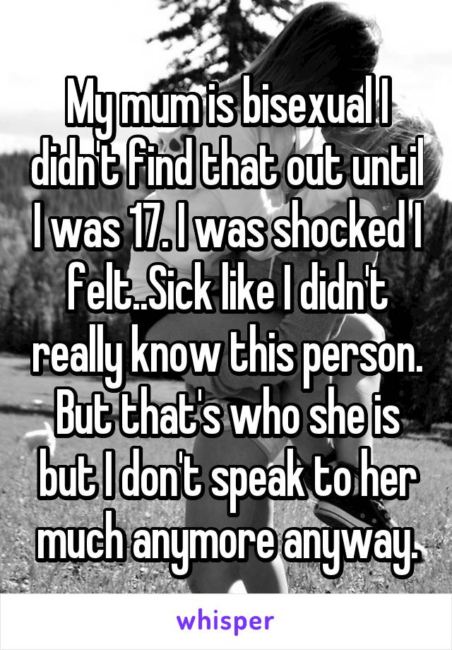 My mum is bisexual I didn't find that out until I was 17. I was shocked I felt..Sick like I didn't really know this person. But that's who she is but I don't speak to her much anymore anyway.