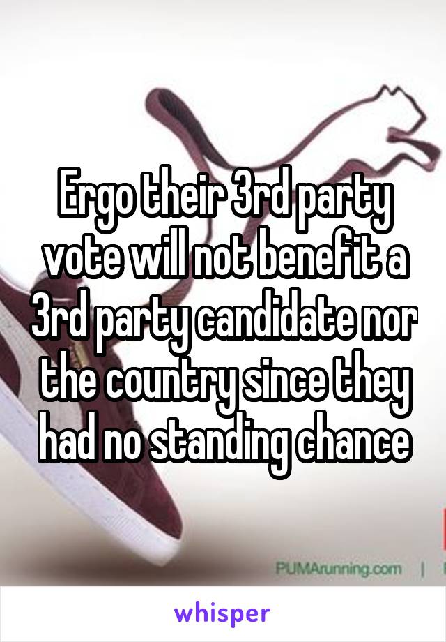 Ergo their 3rd party vote will not benefit a 3rd party candidate nor the country since they had no standing chance