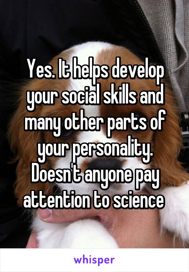 Yes. It helps develop your social skills and many other parts of your personality. Doesn't anyone pay attention to science 