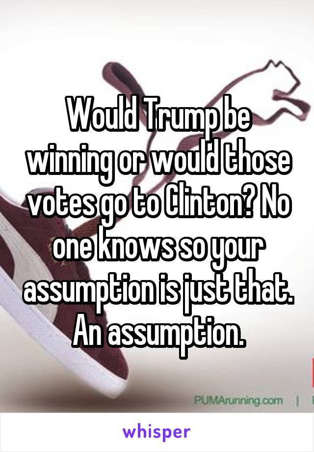 Would Trump be winning or would those votes go to Clinton? No one knows so your assumption is just that. An assumption.