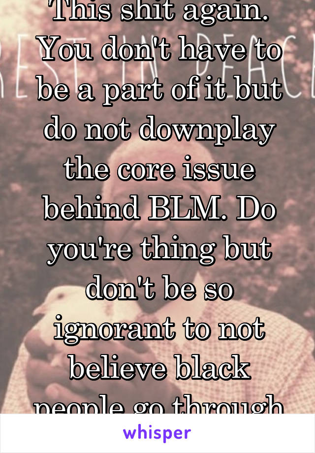 This shit again. You don't have to be a part of it but do not downplay the core issue behind BLM. Do you're thing but don't be so ignorant to not believe black people go through a racial struggle.