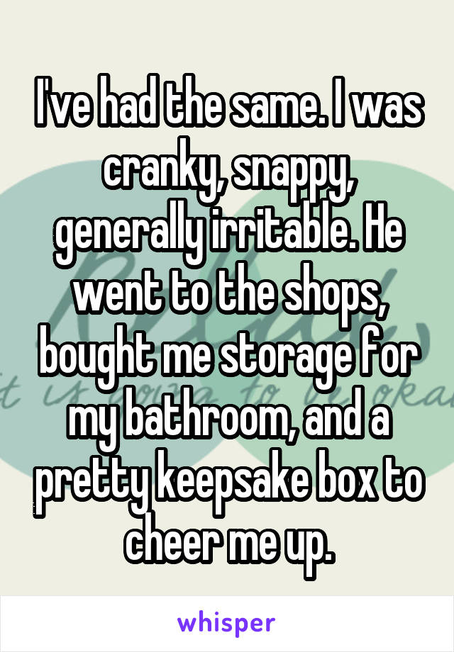 I've had the same. I was cranky, snappy, generally irritable. He went to the shops, bought me storage for my bathroom, and a pretty keepsake box to cheer me up.