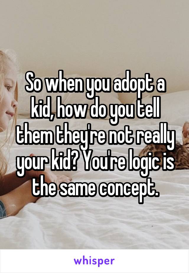 So when you adopt a kid, how do you tell them they're not really your kid? You're logic is the same concept.