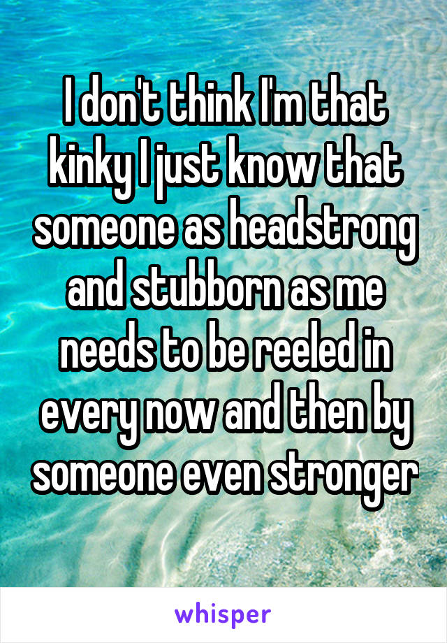 I don't think I'm that kinky I just know that someone as headstrong and stubborn as me needs to be reeled in every now and then by someone even stronger 