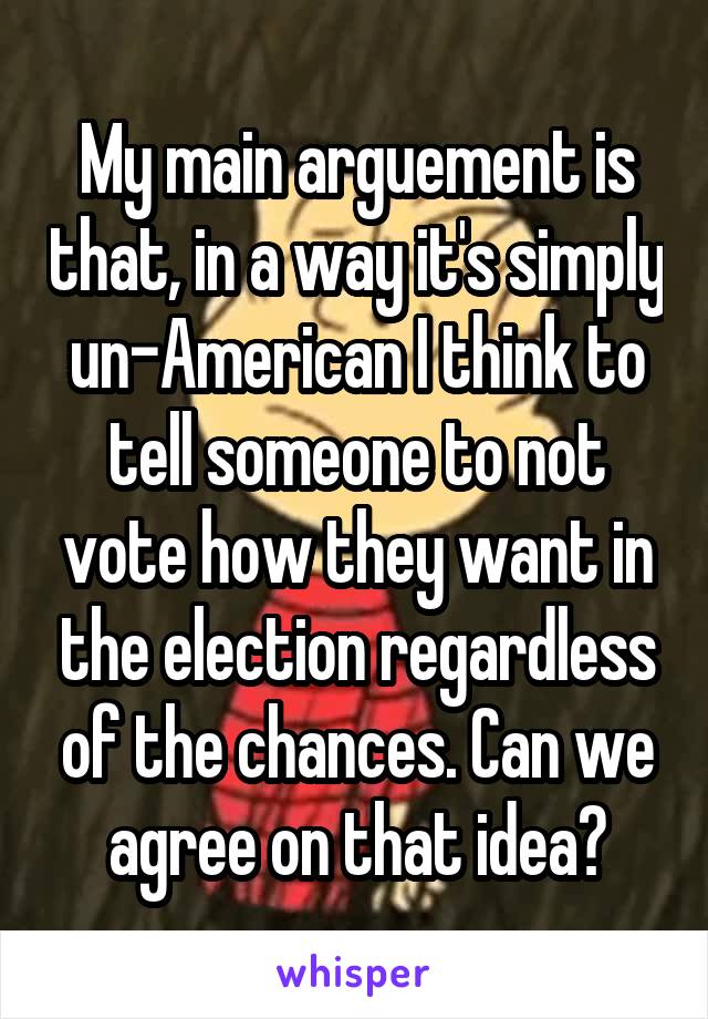 My main arguement is that, in a way it's simply un-American I think to tell someone to not vote how they want in the election regardless of the chances. Can we agree on that idea?