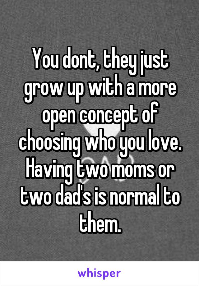 You dont, they just grow up with a more open concept of choosing who you love. Having two moms or two dad's is normal to them.