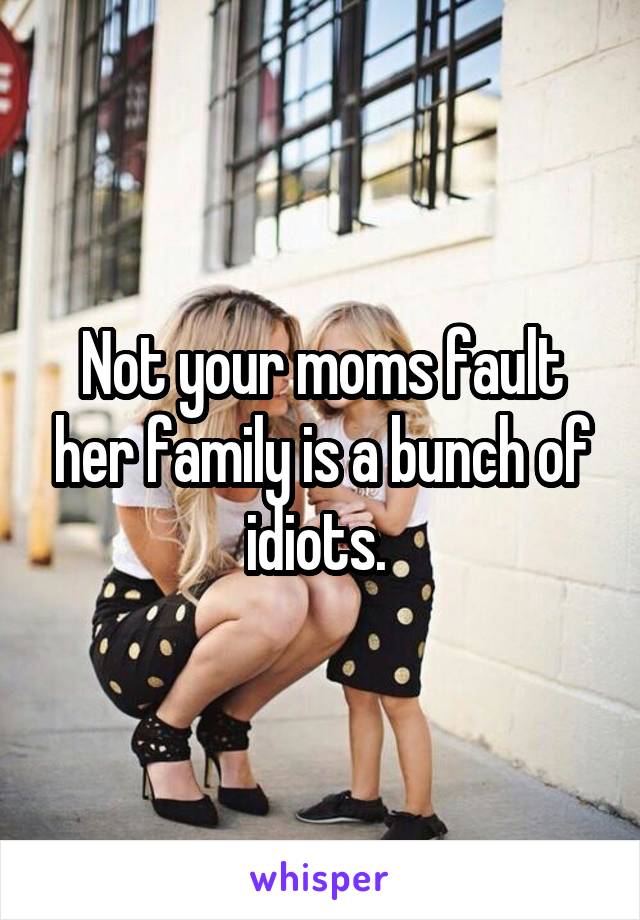 Not your moms fault her family is a bunch of idiots. 