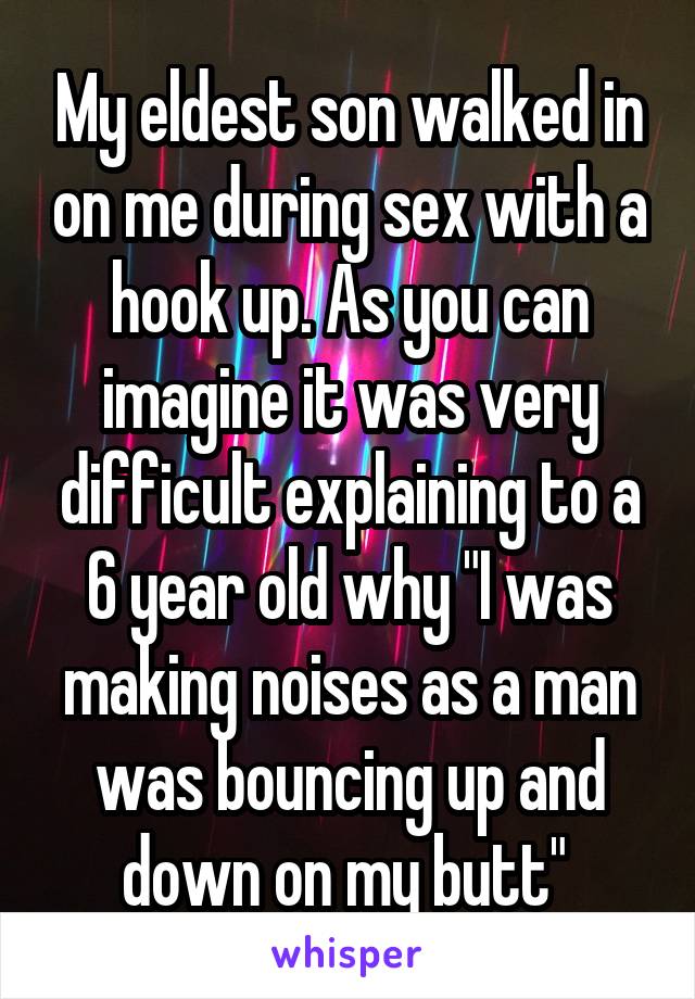 My eldest son walked in on me during sex with a hook up. As you can imagine it was very difficult explaining to a 6 year old why "I was making noises as a man was bouncing up and down on my butt" 