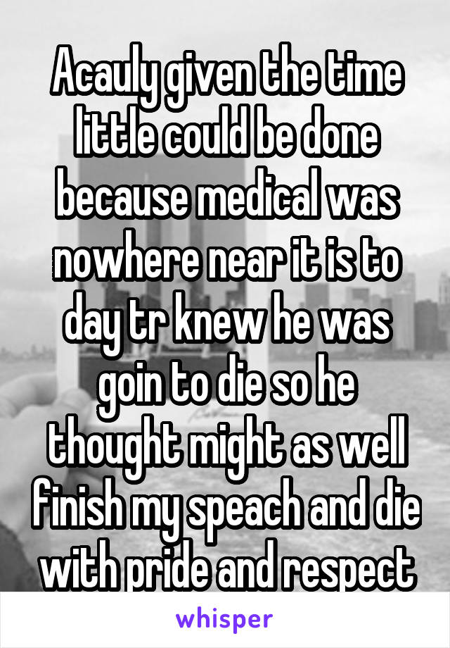 Acauly given the time little could be done because medical was nowhere near it is to day tr knew he was goin to die so he thought might as well finish my speach and die with pride and respect