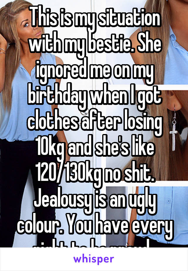 This is my situation with my bestie. She ignored me on my birthday when I got clothes after losing 10kg and she's like 120/130kg no shit. Jealousy is an ugly colour. You have every right to be proud. 