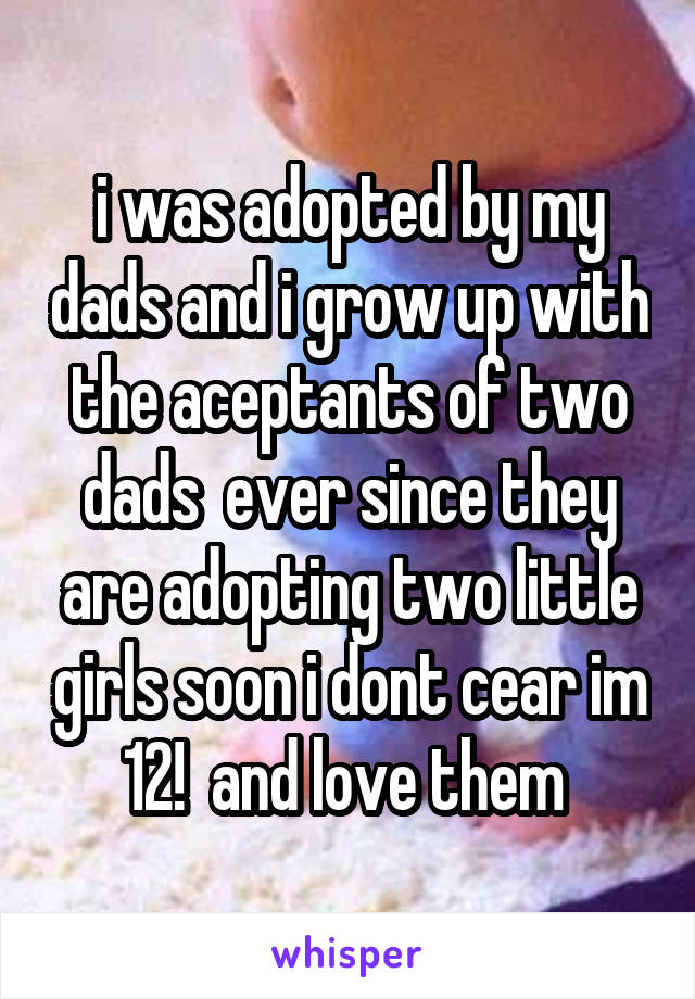 i was adopted by my dads and i grow up with the aceptants of two dads  ever since they are adopting two little girls soon i dont cear im 12!  and love them 