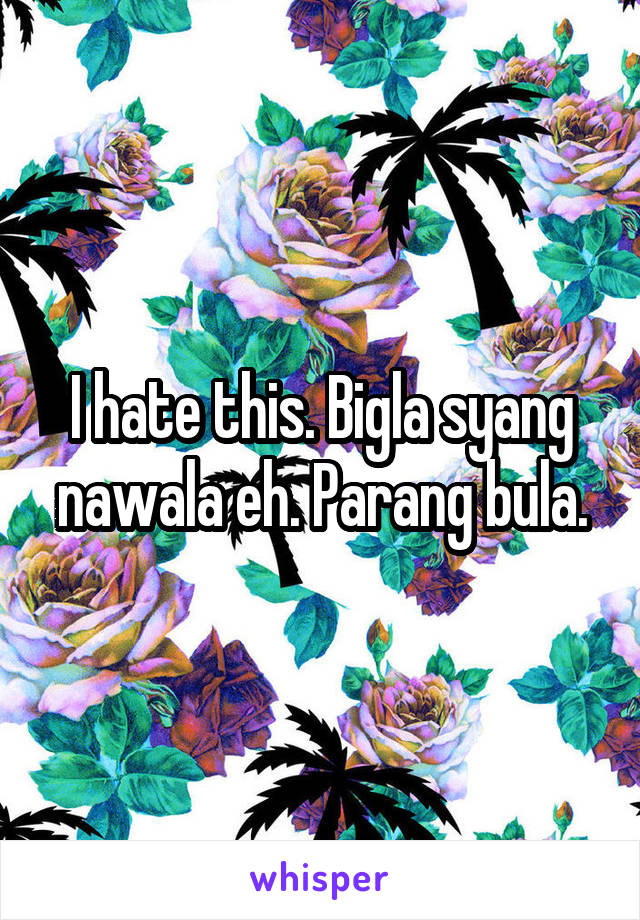 I hate this. Bigla syang nawala eh. Parang bula.