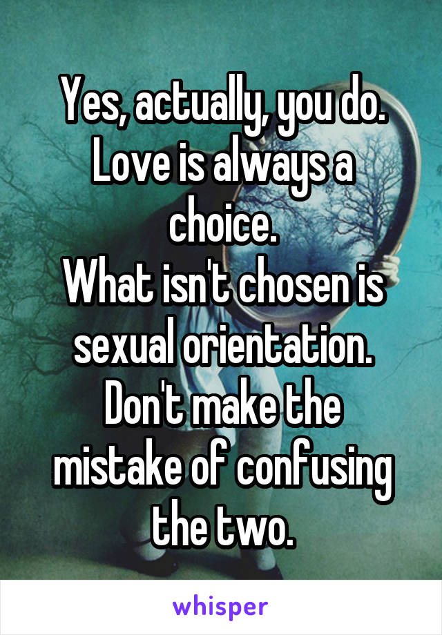 Yes, actually, you do.
Love is always a choice.
What isn't chosen is sexual orientation.
Don't make the mistake of confusing the two.