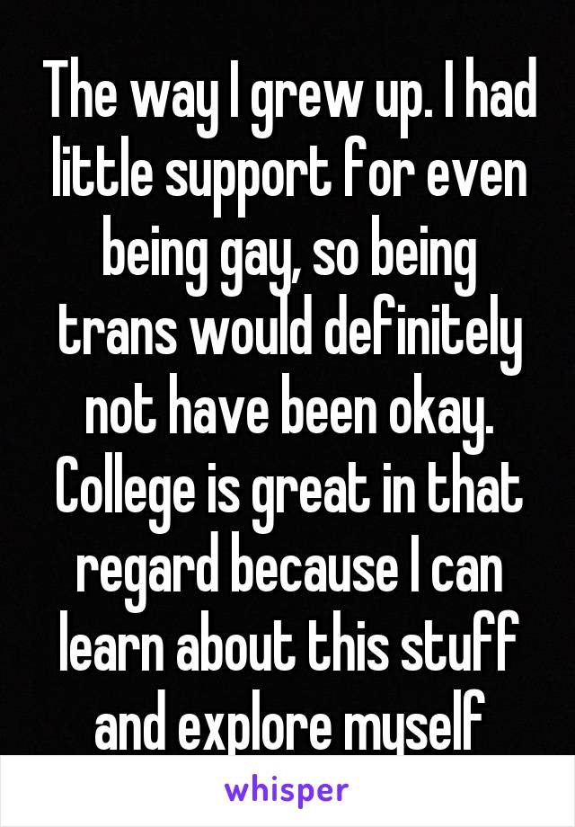 The way I grew up. I had little support for even being gay, so being trans would definitely not have been okay. College is great in that regard because I can learn about this stuff and explore myself