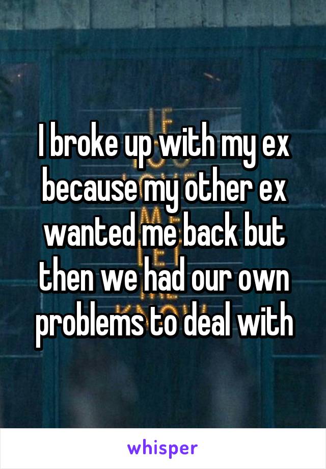 I broke up with my ex because my other ex wanted me back but then we had our own problems to deal with