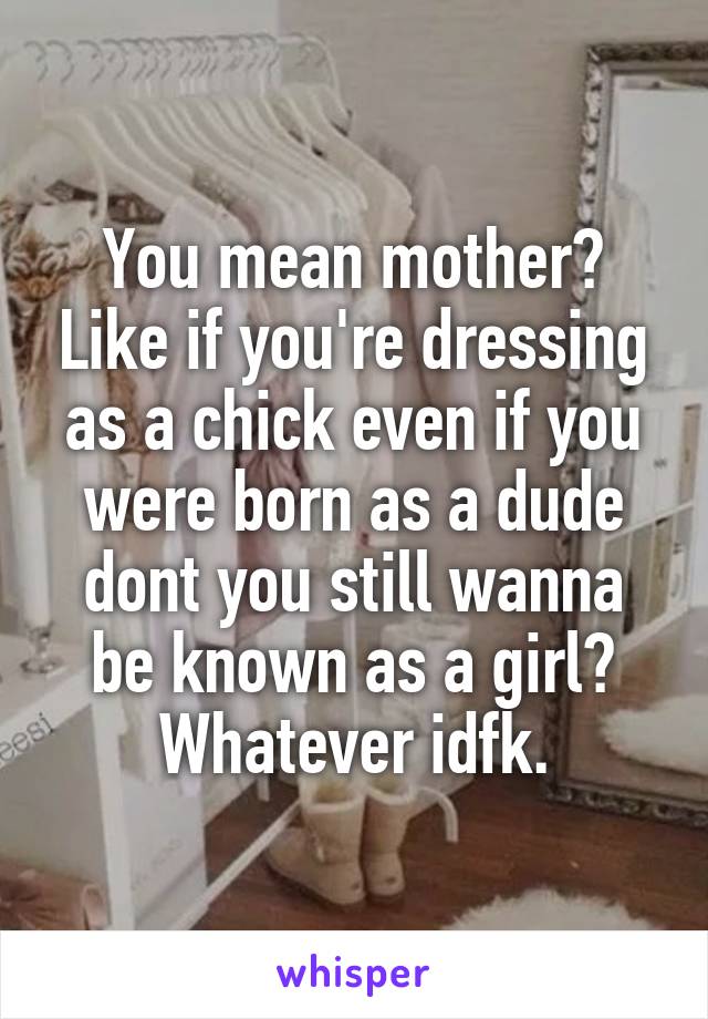 You mean mother? Like if you're dressing as a chick even if you were born as a dude dont you still wanna be known as a girl? Whatever idfk.