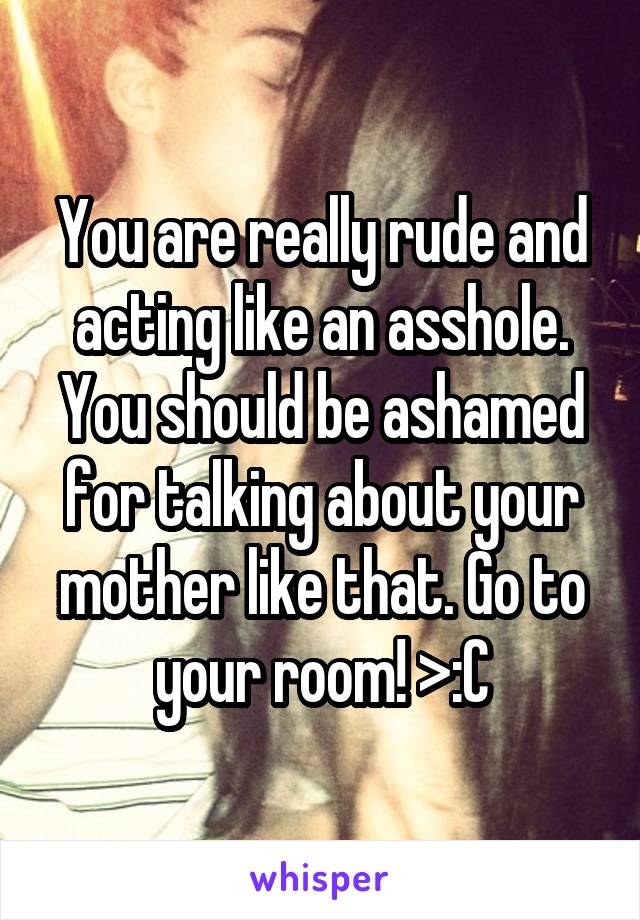 You are really rude and acting like an asshole. You should be ashamed for talking about your mother like that. Go to your room! >:C