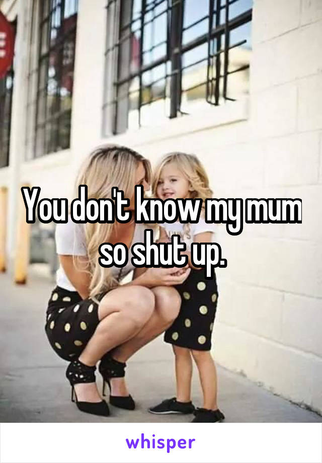 You don't know my mum so shut up.