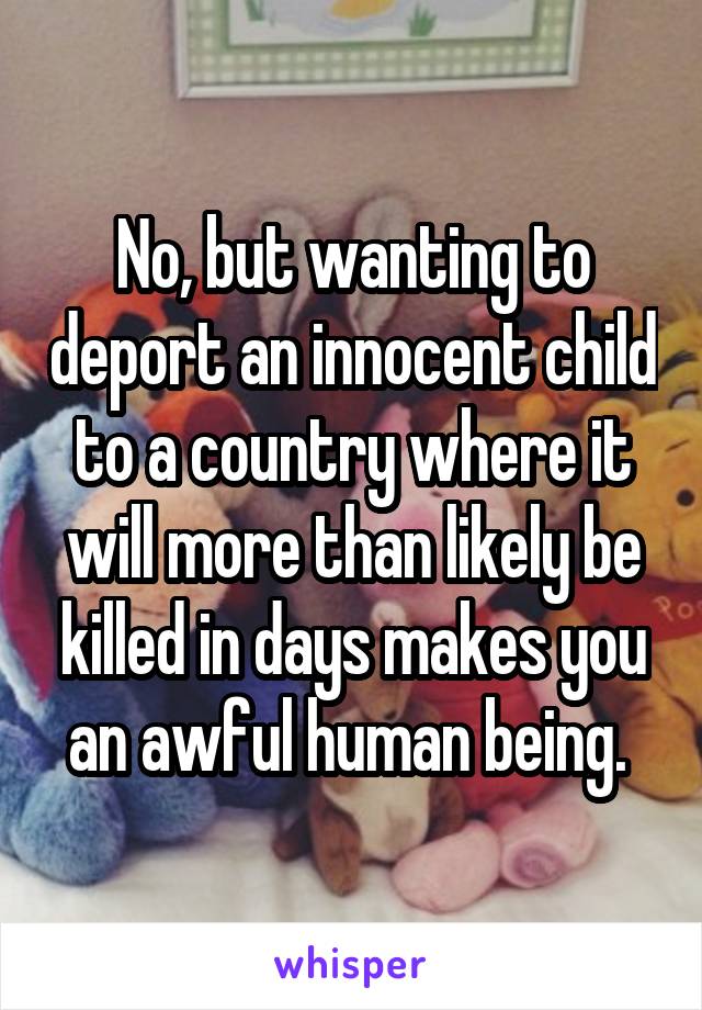 No, but wanting to deport an innocent child to a country where it will more than likely be killed in days makes you an awful human being. 