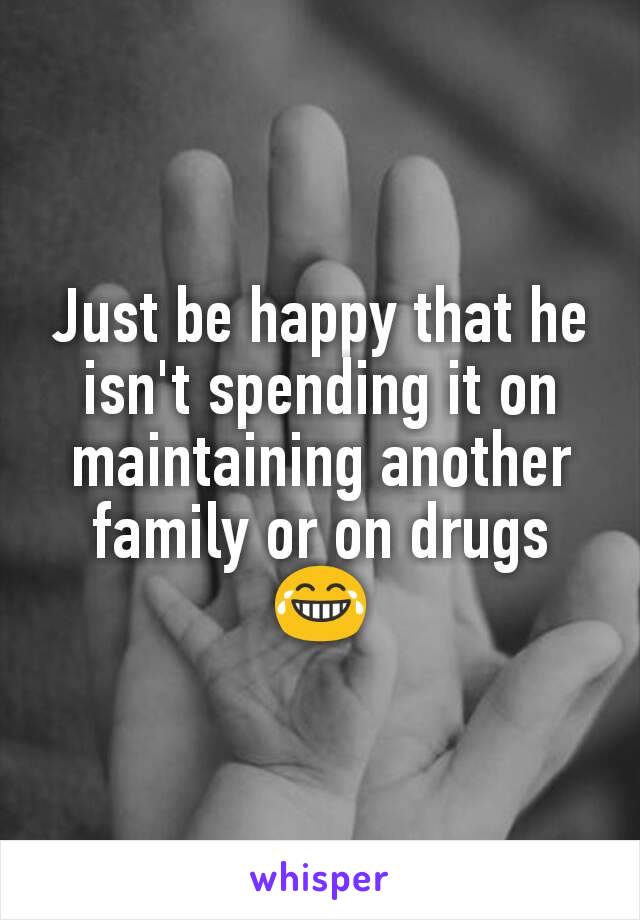 Just be happy that he isn't spending it on maintaining another family or on drugs 😂