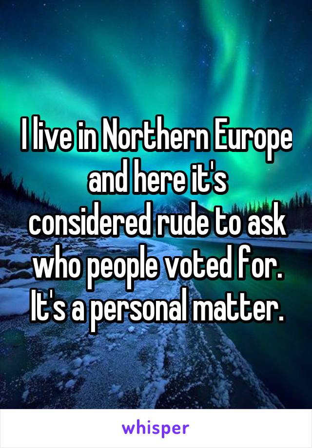 I live in Northern Europe
and here it's considered rude to ask who people voted for. It's a personal matter.