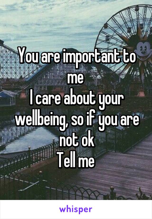 You are important to me 
I care about your wellbeing, so if you are not ok
Tell me 