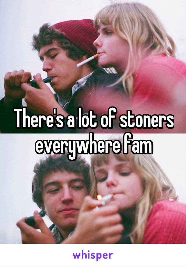 There's a lot of stoners everywhere fam