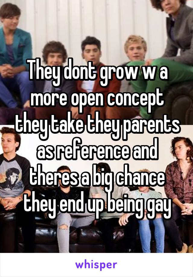 They dont grow w a more open concept they take they parents as reference and theres a big chance they end up being gay