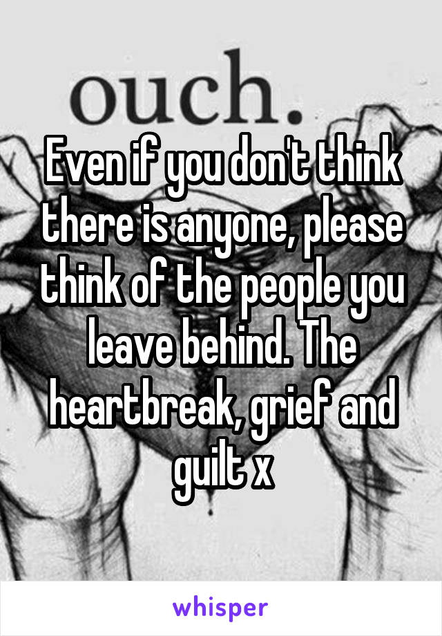 Even if you don't think there is anyone, please think of the people you leave behind. The heartbreak, grief and guilt x