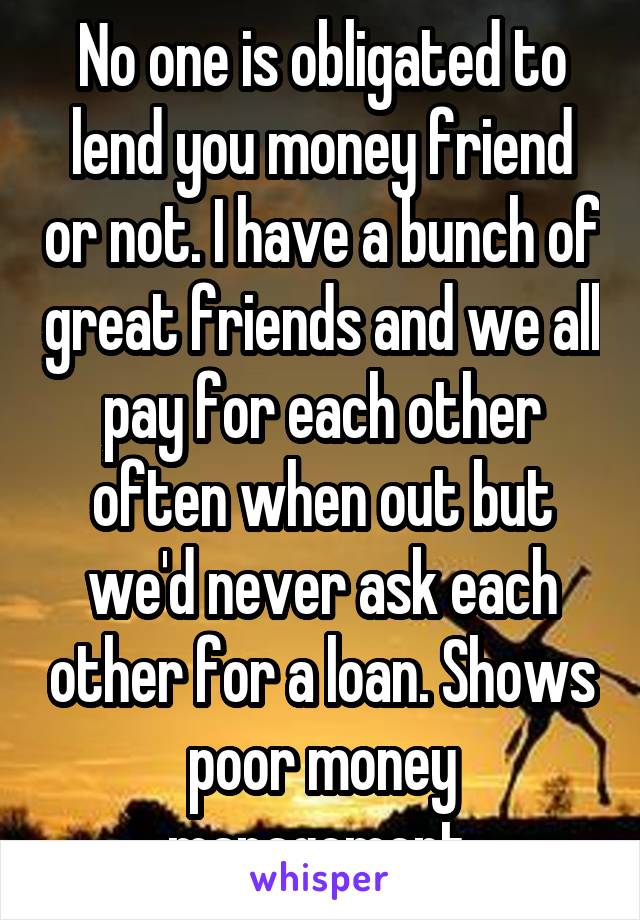 No one is obligated to lend you money friend or not. I have a bunch of great friends and we all pay for each other often when out but we'd never ask each other for a loan. Shows poor money management.