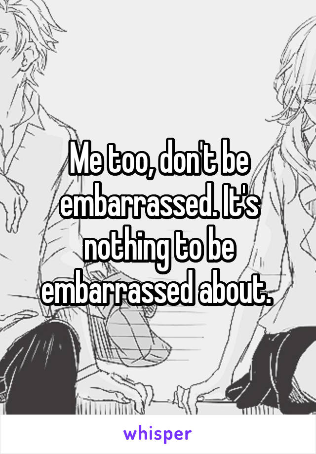 Me too, don't be embarrassed. It's nothing to be embarrassed about. 