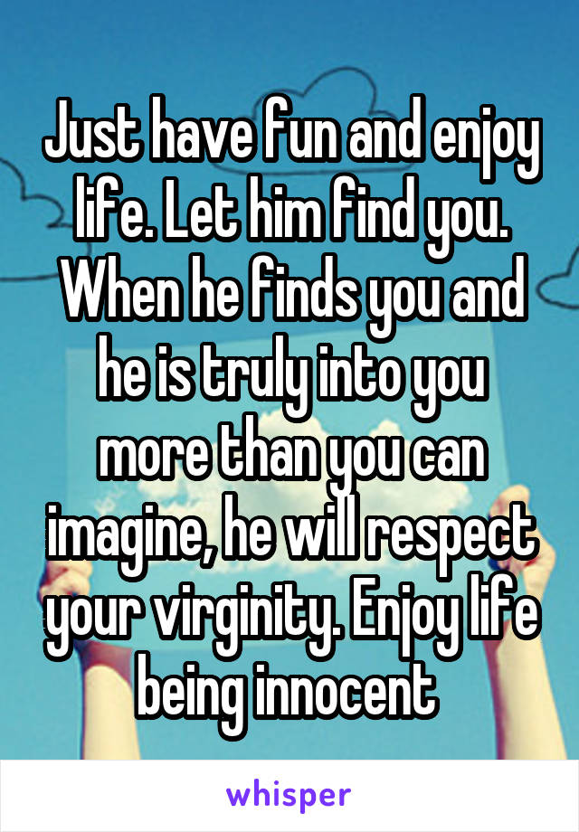 Just have fun and enjoy life. Let him find you. When he finds you and he is truly into you more than you can imagine, he will respect your virginity. Enjoy life being innocent 