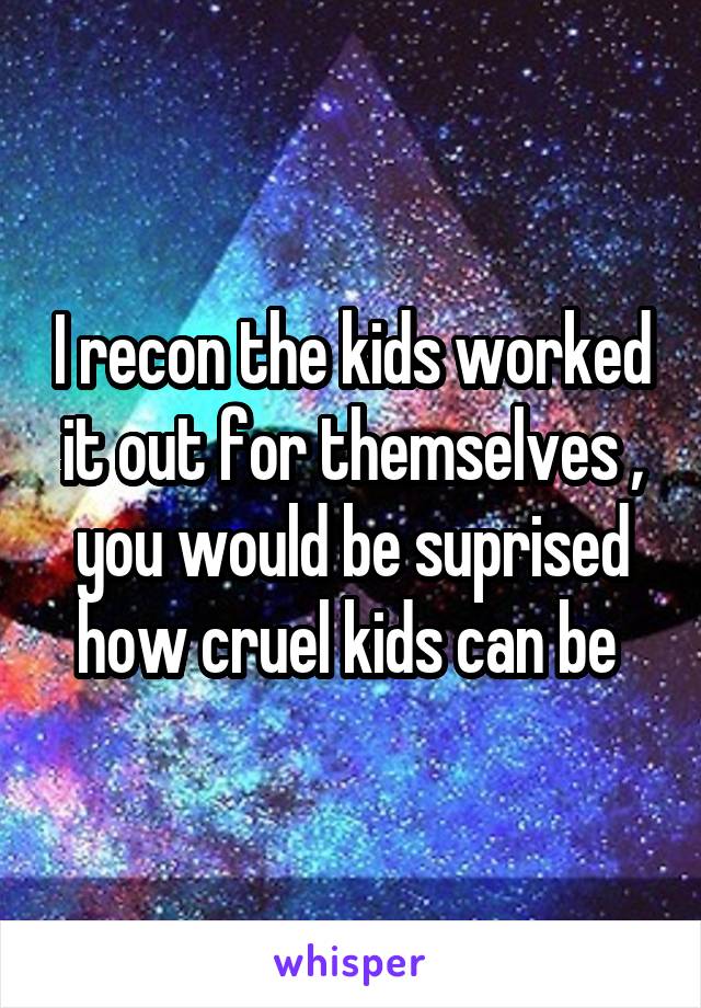 I recon the kids worked it out for themselves , you would be suprised how cruel kids can be 